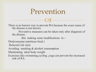
There is no known way to prevent RA because the exact cause of
the disease is not known
Preventive measures can be taken only after diagnosis of
the disease.
But making some modifications in :-
Diet(consume nutritious food )
Relaxed Life style
Avoiding smoking & alcohol consumption
Maintaining ideal body weight
Exercises like swimming,cycling ,yoga can prevent the increased
risk of RA.
Prevention
 