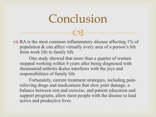 
 RA is the most common inflammatory disease affecting 1% of
population & can affect virtually every area of a person’s life
from work life to family life
One study showed that more than a quarter of women
stopped working within 4 years after being diagnosed with
rheumatoid arthritis &also interferes with the joys and
responsibilities of family life
Fortunately, current treatment strategies, including pain-
relieving drugs and medications that slow joint damage, a
balance between rest and exercise, and patient education and
support programs, allow most people with the disease to lead
active and productive lives
Conclusion
 
