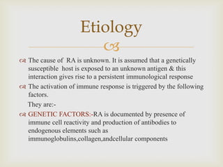 
 The cause of RA is unknown. It is assumed that a genetically
susceptible host is exposed to an unknown antigen & this
interaction gives rise to a persistent immunological response
 The activation of immune response is triggered by the following
factors.
They are:-
 GENETIC FACTORS:-RA is documented by presence of
immune cell reactivity and production of antibodies to
endogenous elements such as
immunoglobulins,collagen,andcellular components
Etiology
 