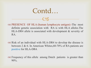 
 PRESENCE OF HLA (human lymphocyte antigen):-The most
definite genetic association with RA is with HLA alleles.The
HLA-DR4 allele is associated with development & severity of
RA.
 Risk of an individual with HLA-DR4 to develop the disease is
between 2 & 6. In American Whites,60-70% of RA patients are
positive for HLA-DR4.
 Frequency of this allele among Dutch patients is greater than
90%.
Contd…
 