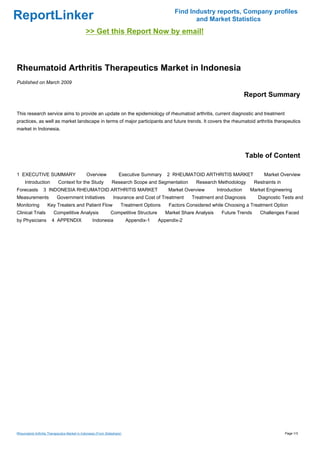 Find Industry reports, Company profiles
ReportLinker                                                                                         and Market Statistics
                                              >> Get this Report Now by email!



Rheumatoid Arthritis Therapeutics Market in Indonesia
Published on March 2009

                                                                                                                                 Report Summary

This research service aims to provide an update on the epidemiology of rheumatoid arthritis, current diagnostic and treatment
practices, as well as market landscape in terms of major participants and future trends. It covers the rheumatoid arthritis therapeutics
market in Indonesia.




                                                                                                                                 Table of Content

1 EXECUTIVE SUMMARY                            Overview              Executive Summary    2 RHEUMATOID ARTHRITIS MARKET                 Market Overview
     Introduction           Context for the Study               Research Scope and Segmentation        Research Methodology         Restraints in
Forecasts         3 INDONESIA RHEUMATOID ARTHRITIS MARKET                                  Market Overview        Introduction    Market Engineering
Measurements               Government Initiatives                Insurance and Cost of Treatment     Treatment and Diagnosis         Diagnostic Tests and
Monitoring          Key Treaters and Patient Flow                     Treatment Options    Factors Considered while Choosing a Treatment Option
Clinical Trials          Competitive Analysis                  Competitive Structure      Market Share Analysis     Future Trends     Challenges Faced
by Physicians          4 APPENDIX                  Indonesia              Appendix-1   Appendix-2




Rheumatoid Arthritis Therapeutics Market in Indonesia (From Slideshare)                                                                             Page 1/3
 