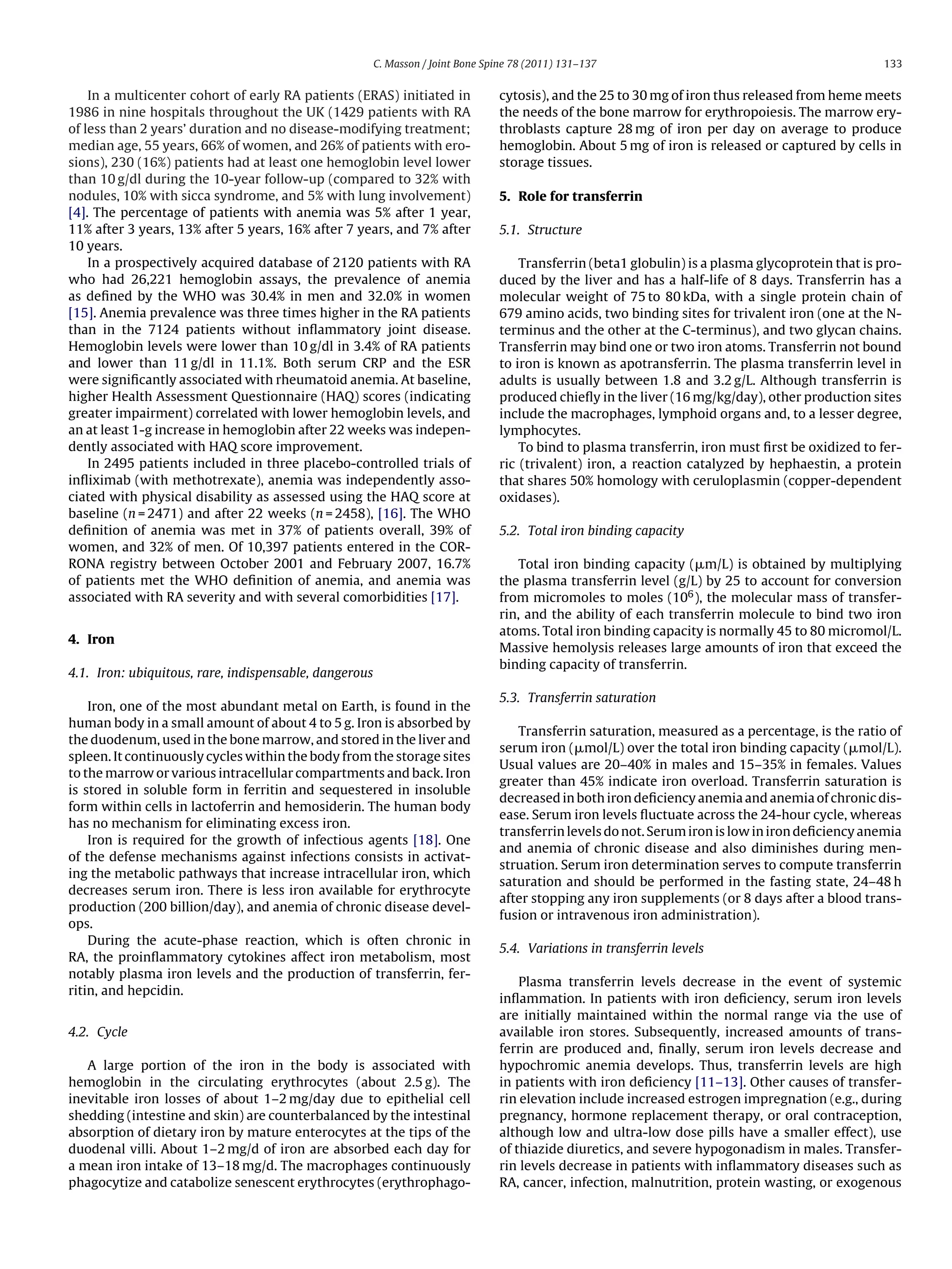 C. Masson / Joint Bone Spine 78 (2011) 131–137                                             133


    In a multicenter cohort of early RA patients (ERAS) initiated in             cytosis), and the 25 to 30 mg of iron thus released from heme meets
1986 in nine hospitals throughout the UK (1429 patients with RA                  the needs of the bone marrow for erythropoiesis. The marrow ery-
of less than 2 years’ duration and no disease-modifying treatment;               throblasts capture 28 mg of iron per day on average to produce
median age, 55 years, 66% of women, and 26% of patients with ero-                hemoglobin. About 5 mg of iron is released or captured by cells in
sions), 230 (16%) patients had at least one hemoglobin level lower               storage tissues.
than 10 g/dl during the 10-year follow-up (compared to 32% with
nodules, 10% with sicca syndrome, and 5% with lung involvement)                  5. Role for transferrin
[4]. The percentage of patients with anemia was 5% after 1 year,
11% after 3 years, 13% after 5 years, 16% after 7 years, and 7% after            5.1. Structure
10 years.
    In a prospectively acquired database of 2120 patients with RA                    Transferrin (beta1 globulin) is a plasma glycoprotein that is pro-
who had 26,221 hemoglobin assays, the prevalence of anemia                       duced by the liver and has a half-life of 8 days. Transferrin has a
as deﬁned by the WHO was 30.4% in men and 32.0% in women                         molecular weight of 75 to 80 kDa, with a single protein chain of
[15]. Anemia prevalence was three times higher in the RA patients                679 amino acids, two binding sites for trivalent iron (one at the N-
than in the 7124 patients without inﬂammatory joint disease.                     terminus and the other at the C-terminus), and two glycan chains.
Hemoglobin levels were lower than 10 g/dl in 3.4% of RA patients                 Transferrin may bind one or two iron atoms. Transferrin not bound
and lower than 11 g/dl in 11.1%. Both serum CRP and the ESR                      to iron is known as apotransferrin. The plasma transferrin level in
were signiﬁcantly associated with rheumatoid anemia. At baseline,                adults is usually between 1.8 and 3.2 g/L. Although transferrin is
higher Health Assessment Questionnaire (HAQ) scores (indicating                  produced chieﬂy in the liver (16 mg/kg/day), other production sites
greater impairment) correlated with lower hemoglobin levels, and                 include the macrophages, lymphoid organs and, to a lesser degree,
an at least 1-g increase in hemoglobin after 22 weeks was indepen-               lymphocytes.
dently associated with HAQ score improvement.                                        To bind to plasma transferrin, iron must ﬁrst be oxidized to fer-
    In 2495 patients included in three placebo-controlled trials of              ric (trivalent) iron, a reaction catalyzed by hephaestin, a protein
inﬂiximab (with methotrexate), anemia was independently asso-                    that shares 50% homology with ceruloplasmin (copper-dependent
ciated with physical disability as assessed using the HAQ score at               oxidases).
baseline (n = 2471) and after 22 weeks (n = 2458), [16]. The WHO
deﬁnition of anemia was met in 37% of patients overall, 39% of                   5.2. Total iron binding capacity
women, and 32% of men. Of 10,397 patients entered in the COR-
RONA registry between October 2001 and February 2007, 16.7%                          Total iron binding capacity (␮m/L) is obtained by multiplying
of patients met the WHO deﬁnition of anemia, and anemia was                      the plasma transferrin level (g/L) by 25 to account for conversion
associated with RA severity and with several comorbidities [17].                 from micromoles to moles (106 ), the molecular mass of transfer-
                                                                                 rin, and the ability of each transferrin molecule to bind two iron
                                                                                 atoms. Total iron binding capacity is normally 45 to 80 micromol/L.
4. Iron
                                                                                 Massive hemolysis releases large amounts of iron that exceed the
                                                                                 binding capacity of transferrin.
4.1. Iron: ubiquitous, rare, indispensable, dangerous
                                                                                 5.3. Transferrin saturation
    Iron, one of the most abundant metal on Earth, is found in the
human body in a small amount of about 4 to 5 g. Iron is absorbed by
                                                                                    Transferrin saturation, measured as a percentage, is the ratio of
the duodenum, used in the bone marrow, and stored in the liver and
                                                                                 serum iron (␮mol/L) over the total iron binding capacity (␮mol/L).
spleen. It continuously cycles within the body from the storage sites
                                                                                 Usual values are 20–40% in males and 15–35% in females. Values
to the marrow or various intracellular compartments and back. Iron
                                                                                 greater than 45% indicate iron overload. Transferrin saturation is
is stored in soluble form in ferritin and sequestered in insoluble
                                                                                 decreased in both iron deﬁciency anemia and anemia of chronic dis-
form within cells in lactoferrin and hemosiderin. The human body
                                                                                 ease. Serum iron levels ﬂuctuate across the 24-hour cycle, whereas
has no mechanism for eliminating excess iron.
                                                                                 transferrin levels do not. Serum iron is low in iron deﬁciency anemia
    Iron is required for the growth of infectious agents [18]. One
                                                                                 and anemia of chronic disease and also diminishes during men-
of the defense mechanisms against infections consists in activat-
                                                                                 struation. Serum iron determination serves to compute transferrin
ing the metabolic pathways that increase intracellular iron, which
                                                                                 saturation and should be performed in the fasting state, 24–48 h
decreases serum iron. There is less iron available for erythrocyte
                                                                                 after stopping any iron supplements (or 8 days after a blood trans-
production (200 billion/day), and anemia of chronic disease devel-
                                                                                 fusion or intravenous iron administration).
ops.
    During the acute-phase reaction, which is often chronic in
                                                                                 5.4. Variations in transferrin levels
RA, the proinﬂammatory cytokines affect iron metabolism, most
notably plasma iron levels and the production of transferrin, fer-
                                                                                     Plasma transferrin levels decrease in the event of systemic
ritin, and hepcidin.
                                                                                 inﬂammation. In patients with iron deﬁciency, serum iron levels
                                                                                 are initially maintained within the normal range via the use of
4.2. Cycle                                                                       available iron stores. Subsequently, increased amounts of trans-
                                                                                 ferrin are produced and, ﬁnally, serum iron levels decrease and
   A large portion of the iron in the body is associated with                    hypochromic anemia develops. Thus, transferrin levels are high
hemoglobin in the circulating erythrocytes (about 2.5 g). The                    in patients with iron deﬁciency [11–13]. Other causes of transfer-
inevitable iron losses of about 1–2 mg/day due to epithelial cell                rin elevation include increased estrogen impregnation (e.g., during
shedding (intestine and skin) are counterbalanced by the intestinal              pregnancy, hormone replacement therapy, or oral contraception,
absorption of dietary iron by mature enterocytes at the tips of the              although low and ultra-low dose pills have a smaller effect), use
duodenal villi. About 1–2 mg/d of iron are absorbed each day for                 of thiazide diuretics, and severe hypogonadism in males. Transfer-
a mean iron intake of 13–18 mg/d. The macrophages continuously                   rin levels decrease in patients with inﬂammatory diseases such as
phagocytize and catabolize senescent erythrocytes (erythrophago-                 RA, cancer, infection, malnutrition, protein wasting, or exogenous
 