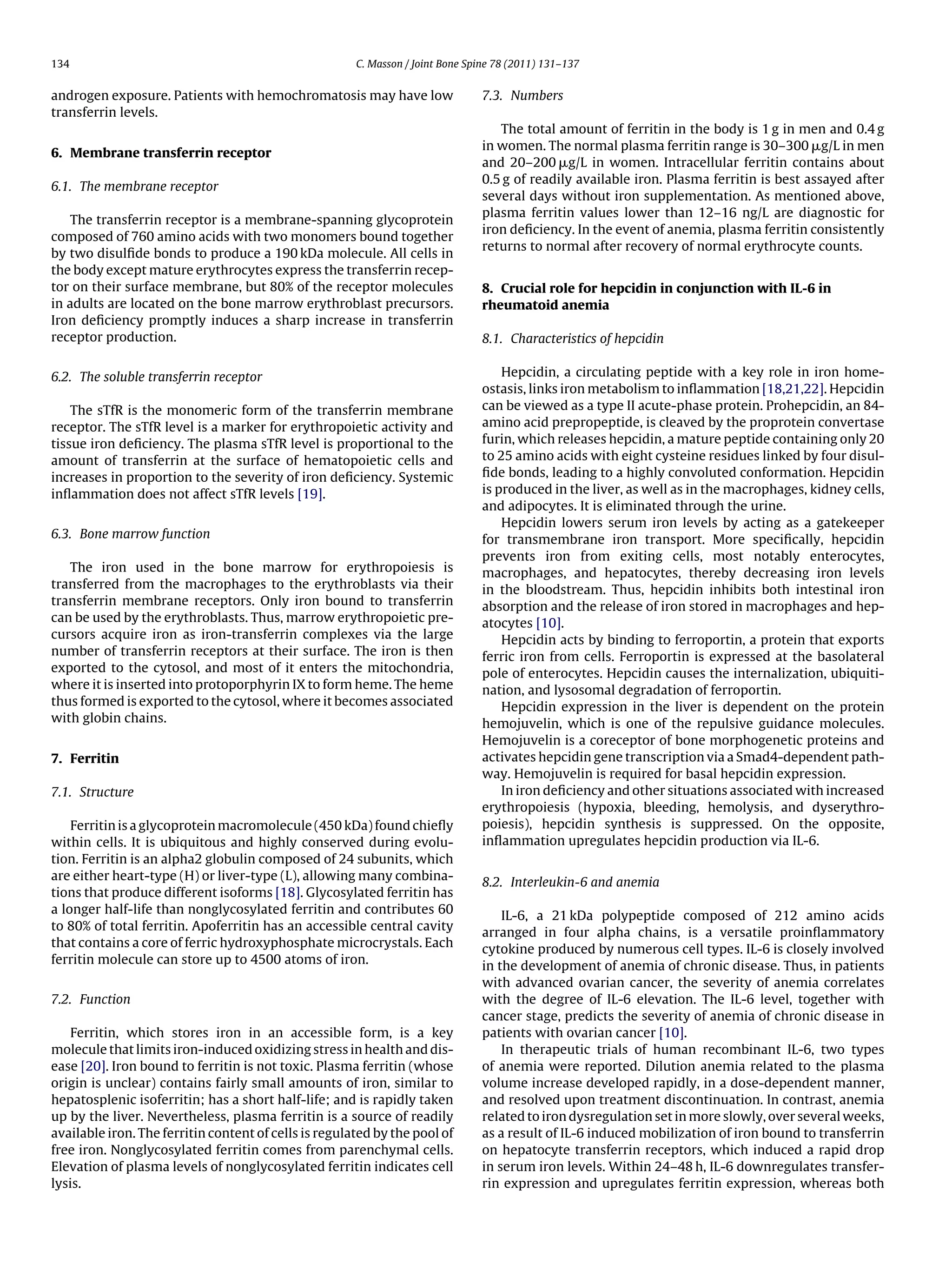 134                                                    C. Masson / Joint Bone Spine 78 (2011) 131–137


androgen exposure. Patients with hemochromatosis may have low                   7.3. Numbers
transferrin levels.
                                                                                   The total amount of ferritin in the body is 1 g in men and 0.4 g
                                                                                in women. The normal plasma ferritin range is 30–300 ␮g/L in men
6. Membrane transferrin receptor
                                                                                and 20–200 ␮g/L in women. Intracellular ferritin contains about
                                                                                0.5 g of readily available iron. Plasma ferritin is best assayed after
6.1. The membrane receptor
                                                                                several days without iron supplementation. As mentioned above,
                                                                                plasma ferritin values lower than 12–16 ng/L are diagnostic for
    The transferrin receptor is a membrane-spanning glycoprotein
                                                                                iron deﬁciency. In the event of anemia, plasma ferritin consistently
composed of 760 amino acids with two monomers bound together
                                                                                returns to normal after recovery of normal erythrocyte counts.
by two disulﬁde bonds to produce a 190 kDa molecule. All cells in
the body except mature erythrocytes express the transferrin recep-
tor on their surface membrane, but 80% of the receptor molecules                8. Crucial role for hepcidin in conjunction with IL-6 in
in adults are located on the bone marrow erythroblast precursors.               rheumatoid anemia
Iron deﬁciency promptly induces a sharp increase in transferrin
receptor production.                                                            8.1. Characteristics of hepcidin


6.2. The soluble transferrin receptor                                               Hepcidin, a circulating peptide with a key role in iron home-
                                                                                ostasis, links iron metabolism to inﬂammation [18,21,22]. Hepcidin
    The sTfR is the monomeric form of the transferrin membrane                  can be viewed as a type II acute-phase protein. Prohepcidin, an 84-
receptor. The sTfR level is a marker for erythropoietic activity and            amino acid prepropeptide, is cleaved by the proprotein convertase
tissue iron deﬁciency. The plasma sTfR level is proportional to the             furin, which releases hepcidin, a mature peptide containing only 20
amount of transferrin at the surface of hematopoietic cells and                 to 25 amino acids with eight cysteine residues linked by four disul-
increases in proportion to the severity of iron deﬁciency. Systemic             ﬁde bonds, leading to a highly convoluted conformation. Hepcidin
inﬂammation does not affect sTfR levels [19].                                   is produced in the liver, as well as in the macrophages, kidney cells,
                                                                                and adipocytes. It is eliminated through the urine.
                                                                                    Hepcidin lowers serum iron levels by acting as a gatekeeper
6.3. Bone marrow function                                                       for transmembrane iron transport. More speciﬁcally, hepcidin
                                                                                prevents iron from exiting cells, most notably enterocytes,
   The iron used in the bone marrow for erythropoiesis is                       macrophages, and hepatocytes, thereby decreasing iron levels
transferred from the macrophages to the erythroblasts via their                 in the bloodstream. Thus, hepcidin inhibits both intestinal iron
transferrin membrane receptors. Only iron bound to transferrin                  absorption and the release of iron stored in macrophages and hep-
can be used by the erythroblasts. Thus, marrow erythropoietic pre-              atocytes [10].
cursors acquire iron as iron-transferrin complexes via the large                    Hepcidin acts by binding to ferroportin, a protein that exports
number of transferrin receptors at their surface. The iron is then              ferric iron from cells. Ferroportin is expressed at the basolateral
exported to the cytosol, and most of it enters the mitochondria,                pole of enterocytes. Hepcidin causes the internalization, ubiquiti-
where it is inserted into protoporphyrin IX to form heme. The heme              nation, and lysosomal degradation of ferroportin.
thus formed is exported to the cytosol, where it becomes associated                 Hepcidin expression in the liver is dependent on the protein
with globin chains.                                                             hemojuvelin, which is one of the repulsive guidance molecules.
                                                                                Hemojuvelin is a coreceptor of bone morphogenetic proteins and
7. Ferritin                                                                     activates hepcidin gene transcription via a Smad4-dependent path-
                                                                                way. Hemojuvelin is required for basal hepcidin expression.
7.1. Structure                                                                      In iron deﬁciency and other situations associated with increased
                                                                                erythropoiesis (hypoxia, bleeding, hemolysis, and dyserythro-
    Ferritin is a glycoprotein macromolecule (450 kDa) found chieﬂy             poiesis), hepcidin synthesis is suppressed. On the opposite,
within cells. It is ubiquitous and highly conserved during evolu-               inﬂammation upregulates hepcidin production via IL-6.
tion. Ferritin is an alpha2 globulin composed of 24 subunits, which
are either heart-type (H) or liver-type (L), allowing many combina-
                                                                                8.2. Interleukin-6 and anemia
tions that produce different isoforms [18]. Glycosylated ferritin has
a longer half-life than nonglycosylated ferritin and contributes 60                 IL-6, a 21 kDa polypeptide composed of 212 amino acids
to 80% of total ferritin. Apoferritin has an accessible central cavity
                                                                                arranged in four alpha chains, is a versatile proinﬂammatory
that contains a core of ferric hydroxyphosphate microcrystals. Each
                                                                                cytokine produced by numerous cell types. IL-6 is closely involved
ferritin molecule can store up to 4500 atoms of iron.
                                                                                in the development of anemia of chronic disease. Thus, in patients
                                                                                with advanced ovarian cancer, the severity of anemia correlates
7.2. Function                                                                   with the degree of IL-6 elevation. The IL-6 level, together with
                                                                                cancer stage, predicts the severity of anemia of chronic disease in
   Ferritin, which stores iron in an accessible form, is a key                  patients with ovarian cancer [10].
molecule that limits iron-induced oxidizing stress in health and dis-               In therapeutic trials of human recombinant IL-6, two types
ease [20]. Iron bound to ferritin is not toxic. Plasma ferritin (whose          of anemia were reported. Dilution anemia related to the plasma
origin is unclear) contains fairly small amounts of iron, similar to            volume increase developed rapidly, in a dose-dependent manner,
hepatosplenic isoferritin; has a short half-life; and is rapidly taken          and resolved upon treatment discontinuation. In contrast, anemia
up by the liver. Nevertheless, plasma ferritin is a source of readily           related to iron dysregulation set in more slowly, over several weeks,
available iron. The ferritin content of cells is regulated by the pool of       as a result of IL-6 induced mobilization of iron bound to transferrin
free iron. Nonglycosylated ferritin comes from parenchymal cells.               on hepatocyte transferrin receptors, which induced a rapid drop
Elevation of plasma levels of nonglycosylated ferritin indicates cell           in serum iron levels. Within 24–48 h, IL-6 downregulates transfer-
lysis.                                                                          rin expression and upregulates ferritin expression, whereas both
 