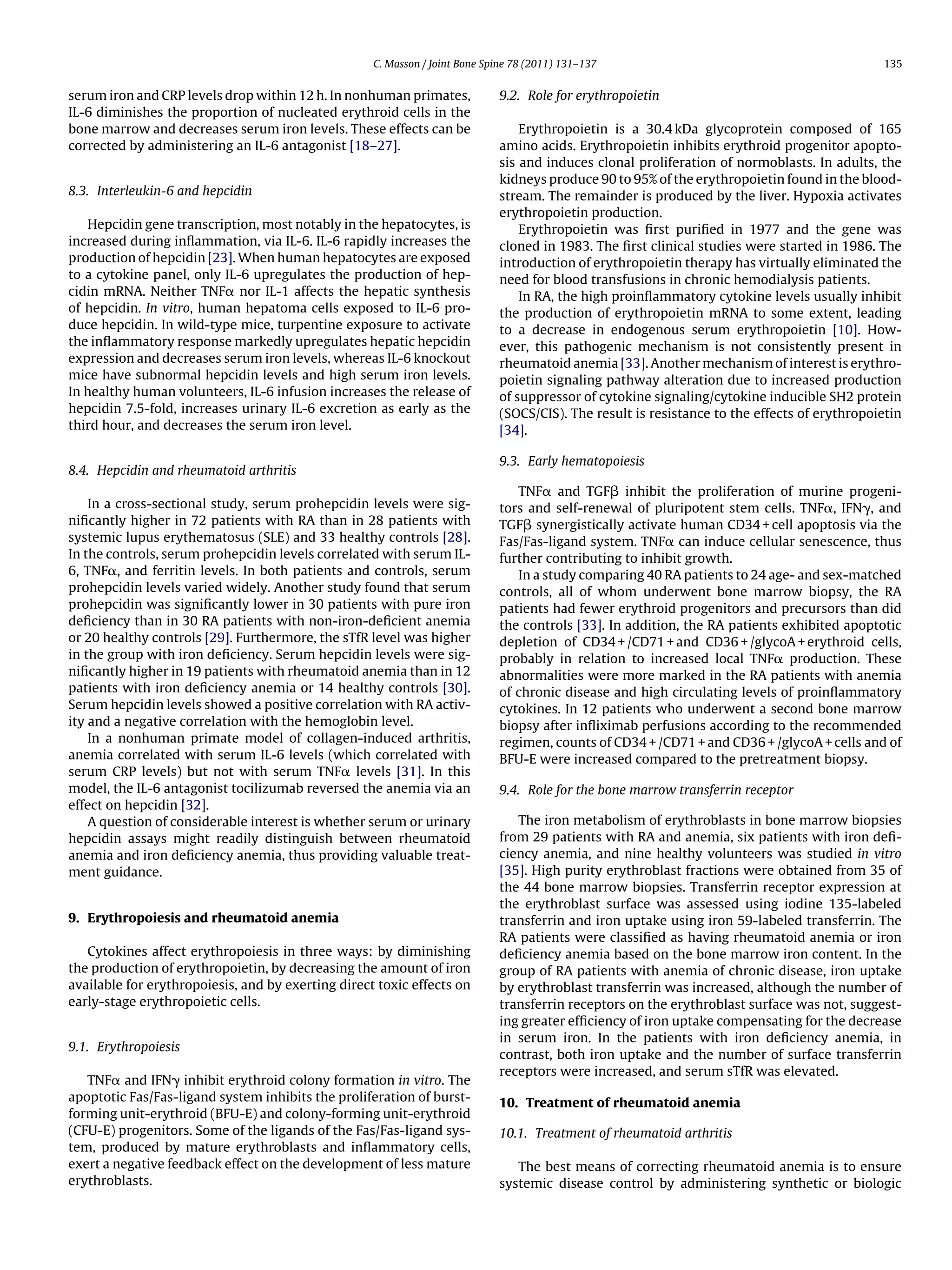 C. Masson / Joint Bone Spine 78 (2011) 131–137                                            135


serum iron and CRP levels drop within 12 h. In nonhuman primates,            9.2. Role for erythropoietin
IL-6 diminishes the proportion of nucleated erythroid cells in the
bone marrow and decreases serum iron levels. These effects can be                Erythropoietin is a 30.4 kDa glycoprotein composed of 165
corrected by administering an IL-6 antagonist [18–27].                       amino acids. Erythropoietin inhibits erythroid progenitor apopto-
                                                                             sis and induces clonal proliferation of normoblasts. In adults, the
                                                                             kidneys produce 90 to 95% of the erythropoietin found in the blood-
8.3. Interleukin-6 and hepcidin                                              stream. The remainder is produced by the liver. Hypoxia activates
                                                                             erythropoietin production.
   Hepcidin gene transcription, most notably in the hepatocytes, is              Erythropoietin was ﬁrst puriﬁed in 1977 and the gene was
increased during inﬂammation, via IL-6. IL-6 rapidly increases the           cloned in 1983. The ﬁrst clinical studies were started in 1986. The
production of hepcidin [23]. When human hepatocytes are exposed              introduction of erythropoietin therapy has virtually eliminated the
to a cytokine panel, only IL-6 upregulates the production of hep-            need for blood transfusions in chronic hemodialysis patients.
cidin mRNA. Neither TNF␣ nor IL-1 affects the hepatic synthesis                  In RA, the high proinﬂammatory cytokine levels usually inhibit
of hepcidin. In vitro, human hepatoma cells exposed to IL-6 pro-             the production of erythropoietin mRNA to some extent, leading
duce hepcidin. In wild-type mice, turpentine exposure to activate            to a decrease in endogenous serum erythropoietin [10]. How-
the inﬂammatory response markedly upregulates hepatic hepcidin               ever, this pathogenic mechanism is not consistently present in
expression and decreases serum iron levels, whereas IL-6 knockout            rheumatoid anemia [33]. Another mechanism of interest is erythro-
mice have subnormal hepcidin levels and high serum iron levels.              poietin signaling pathway alteration due to increased production
In healthy human volunteers, IL-6 infusion increases the release of          of suppressor of cytokine signaling/cytokine inducible SH2 protein
hepcidin 7.5-fold, increases urinary IL-6 excretion as early as the          (SOCS/CIS). The result is resistance to the effects of erythropoietin
third hour, and decreases the serum iron level.                              [34].

                                                                             9.3. Early hematopoiesis
8.4. Hepcidin and rheumatoid arthritis
                                                                                TNF␣ and TGF␤ inhibit the proliferation of murine progeni-
    In a cross-sectional study, serum prohepcidin levels were sig-           tors and self-renewal of pluripotent stem cells. TNF␣, IFN␥, and
niﬁcantly higher in 72 patients with RA than in 28 patients with             TGF␤ synergistically activate human CD34 + cell apoptosis via the
systemic lupus erythematosus (SLE) and 33 healthy controls [28].             Fas/Fas-ligand system. TNF␣ can induce cellular senescence, thus
In the controls, serum prohepcidin levels correlated with serum IL-          further contributing to inhibit growth.
6, TNF␣, and ferritin levels. In both patients and controls, serum              In a study comparing 40 RA patients to 24 age- and sex-matched
prohepcidin levels varied widely. Another study found that serum             controls, all of whom underwent bone marrow biopsy, the RA
prohepcidin was signiﬁcantly lower in 30 patients with pure iron             patients had fewer erythroid progenitors and precursors than did
deﬁciency than in 30 RA patients with non-iron-deﬁcient anemia               the controls [33]. In addition, the RA patients exhibited apoptotic
or 20 healthy controls [29]. Furthermore, the sTfR level was higher          depletion of CD34 + /CD71 + and CD36 + /glycoA + erythroid cells,
in the group with iron deﬁciency. Serum hepcidin levels were sig-            probably in relation to increased local TNF␣ production. These
niﬁcantly higher in 19 patients with rheumatoid anemia than in 12            abnormalities were more marked in the RA patients with anemia
patients with iron deﬁciency anemia or 14 healthy controls [30].             of chronic disease and high circulating levels of proinﬂammatory
Serum hepcidin levels showed a positive correlation with RA activ-           cytokines. In 12 patients who underwent a second bone marrow
ity and a negative correlation with the hemoglobin level.                    biopsy after inﬂiximab perfusions according to the recommended
    In a nonhuman primate model of collagen-induced arthritis,               regimen, counts of CD34 + /CD71 + and CD36 + /glycoA + cells and of
anemia correlated with serum IL-6 levels (which correlated with              BFU-E were increased compared to the pretreatment biopsy.
serum CRP levels) but not with serum TNF␣ levels [31]. In this
model, the IL-6 antagonist tocilizumab reversed the anemia via an            9.4. Role for the bone marrow transferrin receptor
effect on hepcidin [32].
    A question of considerable interest is whether serum or urinary             The iron metabolism of erythroblasts in bone marrow biopsies
hepcidin assays might readily distinguish between rheumatoid                 from 29 patients with RA and anemia, six patients with iron deﬁ-
anemia and iron deﬁciency anemia, thus providing valuable treat-             ciency anemia, and nine healthy volunteers was studied in vitro
ment guidance.                                                               [35]. High purity erythroblast fractions were obtained from 35 of
                                                                             the 44 bone marrow biopsies. Transferrin receptor expression at
                                                                             the erythroblast surface was assessed using iodine 135-labeled
9. Erythropoiesis and rheumatoid anemia                                      transferrin and iron uptake using iron 59-labeled transferrin. The
                                                                             RA patients were classiﬁed as having rheumatoid anemia or iron
   Cytokines affect erythropoiesis in three ways: by diminishing             deﬁciency anemia based on the bone marrow iron content. In the
the production of erythropoietin, by decreasing the amount of iron           group of RA patients with anemia of chronic disease, iron uptake
available for erythropoiesis, and by exerting direct toxic effects on        by erythroblast transferrin was increased, although the number of
early-stage erythropoietic cells.                                            transferrin receptors on the erythroblast surface was not, suggest-
                                                                             ing greater efﬁciency of iron uptake compensating for the decrease
                                                                             in serum iron. In the patients with iron deﬁciency anemia, in
9.1. Erythropoiesis
                                                                             contrast, both iron uptake and the number of surface transferrin
                                                                             receptors were increased, and serum sTfR was elevated.
   TNF␣ and IFN␥ inhibit erythroid colony formation in vitro. The
apoptotic Fas/Fas-ligand system inhibits the proliferation of burst-         10. Treatment of rheumatoid anemia
forming unit-erythroid (BFU-E) and colony-forming unit-erythroid
(CFU-E) progenitors. Some of the ligands of the Fas/Fas-ligand sys-          10.1. Treatment of rheumatoid arthritis
tem, produced by mature erythroblasts and inﬂammatory cells,
exert a negative feedback effect on the development of less mature              The best means of correcting rheumatoid anemia is to ensure
erythroblasts.                                                               systemic disease control by administering synthetic or biologic
 