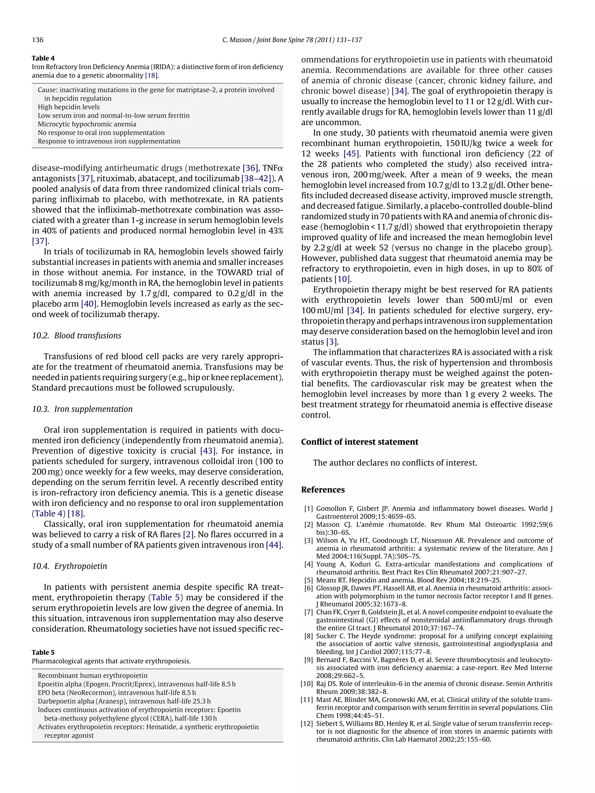 136                                                           C. Masson / Joint Bone Spine 78 (2011) 131–137

Table 4                                                                                ommendations for erythropoietin use in patients with rheumatoid
Iron Refractory Iron Deﬁciency Anemia (IRIDA): a distinctive form of iron deﬁciency
                                                                                       anemia. Recommendations are available for three other causes
anemia due to a genetic abnormality [18].
                                                                                       of anemia of chronic disease (cancer, chronic kidney failure, and
 Cause: inactivating mutations in the gene for matriptase-2, a protein involved        chronic bowel disease) [34]. The goal of erythropoietin therapy is
   in hepcidin regulation
                                                                                       usually to increase the hemoglobin level to 11 or 12 g/dl. With cur-
 High hepcidin levels
 Low serum iron and normal-to-low serum ferritin
                                                                                       rently available drugs for RA, hemoglobin levels lower than 11 g/dl
 Microcytic hypochromic anemia                                                         are uncommon.
 No response to oral iron supplementation                                                  In one study, 30 patients with rheumatoid anemia were given
 Response to intravenous iron supplementation                                          recombinant human erythropoietin, 150 IU/kg twice a week for
                                                                                       12 weeks [45]. Patients with functional iron deﬁciency (22 of
disease-modifying antirheumatic drugs (methotrexate [36], TNF␣                         the 28 patients who completed the study) also received intra-
antagonists [37], rituximab, abatacept, and tocilizumab [38–42]). A                    venous iron, 200 mg/week. After a mean of 9 weeks, the mean
pooled analysis of data from three randomized clinical trials com-                     hemoglobin level increased from 10.7 g/dl to 13.2 g/dl. Other bene-
paring inﬂiximab to placebo, with methotrexate, in RA patients                         ﬁts included decreased disease activity, improved muscle strength,
showed that the inﬂiximab-methotrexate combination was asso-                           and decreased fatigue. Similarly, a placebo-controlled double-blind
ciated with a greater than 1-g increase in serum hemoglobin levels                     randomized study in 70 patients with RA and anemia of chronic dis-
in 40% of patients and produced normal hemoglobin level in 43%                         ease (hemoglobin < 11.7 g/dl) showed that erythropoietin therapy
[37].                                                                                  improved quality of life and increased the mean hemoglobin level
   In trials of tocilizumab in RA, hemoglobin levels showed fairly                     by 2.2 g/dl at week 52 (versus no change in the placebo group).
substantial increases in patients with anemia and smaller increases                    However, published data suggest that rheumatoid anemia may be
in those without anemia. For instance, in the TOWARD trial of                          refractory to erythropoietin, even in high doses, in up to 80% of
tocilizumab 8 mg/kg/month in RA, the hemoglobin level in patients                      patients [10].
with anemia increased by 1.7 g/dl, compared to 0.2 g/dl in the                             Erythropoietin therapy might be best reserved for RA patients
placebo arm [40]. Hemoglobin levels increased as early as the sec-                     with erythropoietin levels lower than 500 mU/ml or even
ond week of tocilizumab therapy.                                                       100 mU/ml [34]. In patients scheduled for elective surgery, ery-
                                                                                       thropoietin therapy and perhaps intravenous iron supplementation
                                                                                       may deserve consideration based on the hemoglobin level and iron
10.2. Blood transfusions
                                                                                       status [3].
                                                                                           The inﬂammation that characterizes RA is associated with a risk
   Transfusions of red blood cell packs are very rarely appropri-
                                                                                       of vascular events. Thus, the risk of hypertension and thrombosis
ate for the treatment of rheumatoid anemia. Transfusions may be
                                                                                       with erythropoietin therapy must be weighed against the poten-
needed in patients requiring surgery (e.g., hip or knee replacement).
                                                                                       tial beneﬁts. The cardiovascular risk may be greatest when the
Standard precautions must be followed scrupulously.
                                                                                       hemoglobin level increases by more than 1 g every 2 weeks. The
                                                                                       best treatment strategy for rheumatoid anemia is effective disease
10.3. Iron supplementation
                                                                                       control.
    Oral iron supplementation is required in patients with docu-
mented iron deﬁciency (independently from rheumatoid anemia).                          Conﬂict of interest statement
Prevention of digestive toxicity is crucial [43]. For instance, in
patients scheduled for surgery, intravenous colloidal iron (100 to                         The author declares no conﬂicts of interest.
200 mg) once weekly for a few weeks, may deserve consideration,
depending on the serum ferritin level. A recently described entity
is iron-refractory iron deﬁciency anemia. This is a genetic disease                    References
with iron deﬁciency and no response to oral iron supplementation
                                                                                        [1] Gomollon F, Gisbert JP. Anemia and inﬂammatory bowel diseases. World J
(Table 4) [18].                                                                             Gastroenterol 2009;15:4659–65.
    Classically, oral iron supplementation for rheumatoid anemia                        [2] Masson CJ. L’anémie rhumatoïde. Rev Rhum Mal Osteoartic 1992;59(6
was believed to carry a risk of RA ﬂares [2]. No ﬂares occurred in a                        bis):30–6S.
                                                                                        [3] Wilson A, Yu HT, Goodnough LT, Nissenson AR. Prevalence and outcome of
study of a small number of RA patients given intravenous iron [44].                         anemia in rheumatoid arthritis: a systematic review of the literature. Am J
                                                                                            Med 2004;116(Suppl. 7A):50S–7S.
10.4. Erythropoietin                                                                    [4] Young A, Koduri G. Extra-articular manifestations and complications of
                                                                                            rheumatoid arthritis. Best Pract Res Clin Rheumatol 2007;21:907–27.
                                                                                        [5] Means RT. Hepcidin and anemia. Blood Rev 2004;18:219–25.
   In patients with persistent anemia despite speciﬁc RA treat-                         [6] Glossop JR, Dawes PT, Hassell AB, et al. Anemia in rheumatoid arthritis: associ-
ment, erythropoietin therapy (Table 5) may be considered if the                             ation with polymorphism in the tumor necrosis factor receptor I and II genes.
                                                                                            J Rheumatol 2005;32:1673–8.
serum erythropoietin levels are low given the degree of anemia. In                      [7] Chan FK, Cryer B, Goldstein JL, et al. A novel composite endpoint to evaluate the
this situation, intravenous iron supplementation may also deserve                           gastrointestinal (GI) effects of nonsteroidal antiinﬂammatory drugs through
consideration. Rheumatology societies have not issued speciﬁc rec-                          the entire GI tract. J Rheumatol 2010;37:167–74.
                                                                                        [8] Sucker C. The Heyde syndrome: proposal for a unifying concept explaining
                                                                                            the association of aortic valve stenosis, gastrointestinal angiodysplasia and
Table 5                                                                                     bleeding. Int J Cardiol 2007;115:77–8.
Pharmacological agents that activate erythropoiesis.                                    [9] Bernard F, Baccini V, Bagnères D, et al. Severe thrombocytosis and leukocyto-
                                                                                            sis associated with iron deﬁciency anaemia: a case-report. Rev Med Interne
 Recombinant human erythropoietin                                                           2008;29:662–5.
 Epoeitin alpha (Epogen, Procrit/Eprex), intravenous half-life 8.5 h                   [10] Raj DS. Role of interleukin-6 in the anemia of chronic disease. Semin Arthritis
 EPO beta (NeoRecormon), intravenous half-life 8.5 h                                        Rheum 2009;38:382–8.
 Darbepoetin alpha (Aranesp), intravenous half-life 25.3 h                             [11] Mast AE, Blinder MA, Gronowski AM, et al. Clinical utility of the soluble trans-
 Induces continuous activation of erythropoietin receptors: Epoetin                         ferrin receptor and comparison with serum ferritin in several populations. Clin
   beta-methoxy polyethylene glycol (CERA), half-life 130 h                                 Chem 1998;44:45–51.
                                                                                       [12] Siebert S, Williams BD, Henley R, et al. Single value of serum transferrin recep-
 Activates erythropoietin receptors: Hematide, a synthetic erythropoietin
                                                                                            tor is not diagnostic for the absence of iron stores in anaemic patients with
   receptor agonist
                                                                                            rheumatoid arthritis. Clin Lab Haematol 2002;25:155–60.
 
