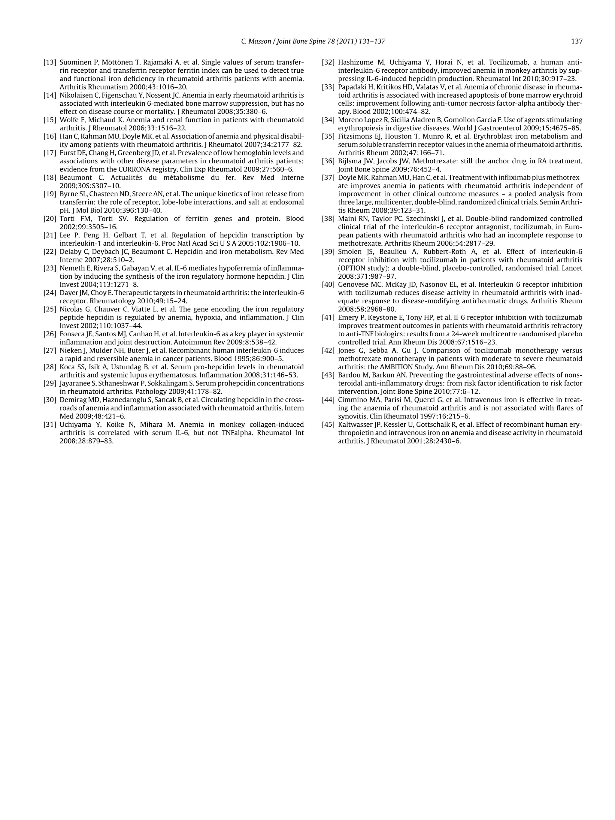C. Masson / Joint Bone Spine 78 (2011) 131–137                                                             137


[13] Suominen P, Möttönen T, Rajamäki A, et al. Single values of serum transfer-          [32] Hashizume M, Uchiyama Y, Horai N, et al. Tocilizumab, a human anti-
     rin receptor and transferrin receptor ferritin index can be used to detect true           interleukin-6 receptor antibody, improved anemia in monkey arthritis by sup-
     and functional iron deﬁciency in rheumatoid arthritis patients with anemia.               pressing IL-6-induced hepcidin production. Rheumatol Int 2010;30:917–23.
     Arthritis Rheumatism 2000;43:1016–20.                                                [33] Papadaki H, Kritikos HD, Valatas V, et al. Anemia of chronic disease in rheuma-
[14] Nikolaisen C, Figenschau Y, Nossent JC. Anemia in early rheumatoid arthritis is           toid arthritis is associated with increased apoptosis of bone marrow erythroid
     associated with interleukin 6-mediated bone marrow suppression, but has no                cells: improvement following anti-tumor necrosis factor-alpha antibody ther-
     effect on disease course or mortality. J Rheumatol 2008;35:380–6.                         apy. Blood 2002;100:474–82.
[15] Wolfe F, Michaud K. Anemia and renal function in patients with rheumatoid            [34] Moreno Lopez R, Sicilia Aladren B, Gomollon Garcia F. Use of agents stimulating
     arthritis. J Rheumatol 2006;33:1516–22.                                                   erythropoiesis in digestive diseases. World J Gastroenterol 2009;15:4675–85.
[16] Han C, Rahman MU, Doyle MK, et al. Association of anemia and physical disabil-       [35] Fitzsimons EJ, Houston T, Munro R, et al. Erythroblast iron metabolism and
     ity among patients with rheumatoid arthritis. J Rheumatol 2007;34:2177–82.                serum soluble transferrin receptor values in the anemia of rheumatoid arthritis.
[17] Furst DE, Chang H, Greenberg JD, et al. Prevalence of low hemoglobin levels and           Arthritis Rheum 2002;47:166–71.
     associations with other disease parameters in rheumatoid arthritis patients:         [36] Bijlsma JW, Jacobs JW. Methotrexate: still the anchor drug in RA treatment.
     evidence from the CORRONA registry. Clin Exp Rheumatol 2009;27:560–6.                     Joint Bone Spine 2009;76:452–4.
[18] Beaumont C. Actualités du métabolisme du fer. Rev Med Interne                        [37] Doyle MK, Rahman MU, Han C, et al. Treatment with inﬂiximab plus methotrex-
     2009;30S:S307–10.                                                                         ate improves anemia in patients with rheumatoid arthritis independent of
[19] Byrne SL, Chasteen ND, Steere AN, et al. The unique kinetics of iron release from         improvement in other clinical outcome measures – a pooled analysis from
     transferrin: the role of receptor, lobe-lobe interactions, and salt at endosomal          three large, multicenter, double-blind, randomized clinical trials. Semin Arthri-
     pH. J Mol Biol 2010;396:130–40.                                                           tis Rheum 2008;39:123–31.
[20] Torti FM, Torti SV. Regulation of ferritin genes and protein. Blood                  [38] Maini RN, Taylor PC, Szechinski J, et al. Double-blind randomized controlled
     2002;99:3505–16.                                                                          clinical trial of the interleukin-6 receptor antagonist, tocilizumab, in Euro-
[21] Lee P, Peng H, Gelbart T, et al. Regulation of hepcidin transcription by                  pean patients with rheumatoid arthritis who had an incomplete response to
     interleukin-1 and interleukin-6. Proc Natl Acad Sci U S A 2005;102:1906–10.               methotrexate. Arthritis Rheum 2006;54:2817–29.
[22] Delaby C, Deybach JC, Beaumont C. Hepcidin and iron metabolism. Rev Med              [39] Smolen JS, Beaulieu A, Rubbert-Roth A, et al. Effect of interleukin-6
     Interne 2007;28:510–2.                                                                    receptor inhibition with tocilizumab in patients with rheumatoid arthritis
[23] Nemeth E, Rivera S, Gabayan V, et al. IL-6 mediates hypoferremia of inﬂamma-              (OPTION study): a double-blind, placebo-controlled, randomised trial. Lancet
     tion by inducing the synthesis of the iron regulatory hormone hepcidin. J Clin            2008;371:987–97.
     Invest 2004;113:1271–8.                                                              [40] Genovese MC, McKay JD, Nasonov EL, et al. Interleukin-6 receptor inhibition
[24] Dayer JM, Choy E. Therapeutic targets in rheumatoid arthritis: the interleukin-6          with tocilizumab reduces disease activity in rheumatoid arthritis with inad-
     receptor. Rheumatology 2010;49:15–24.                                                     equate response to disease-modifying antirheumatic drugs. Arthritis Rheum
[25] Nicolas G, Chauver C, Viatte L, et al. The gene encoding the iron regulatory              2008;58:2968–80.
     peptide hepcidin is regulated by anemia, hypoxia, and inﬂammation. J Clin            [41] Emery P, Keystone E, Tony HP, et al. Il-6 receptor inhibition with tocilizumab
     Invest 2002;110:1037–44.                                                                  improves treatment outcomes in patients with rheumatoid arthritis refractory
[26] Fonseca JE, Santos MJ, Canhao H, et al. Interleukin-6 as a key player in systemic         to anti-TNF biologics: results from a 24-week multicentre randomised placebo
     inﬂammation and joint destruction. Autoimmun Rev 2009;8:538–42.                           controlled trial. Ann Rheum Dis 2008;67:1516–23.
[27] Nieken J, Mulder NH, Buter J, et al. Recombinant human interleukin-6 induces         [42] Jones G, Sebba A, Gu J. Comparison of tocilizumab monotherapy versus
     a rapid and reversible anemia in cancer patients. Blood 1995;86:900–5.                    methotrexate monotherapy in patients with moderate to severe rheumatoid
[28] Koca SS, Isik A, Ustundag B, et al. Serum pro-hepcidin levels in rheumatoid               arthritis: the AMBITION Study. Ann Rheum Dis 2010;69:88–96.
     arthritis and systemic lupus erythematosus. Inﬂammation 2008;31:146–53.              [43] Bardou M, Barkun AN. Preventing the gastrointestinal adverse effects of nons-
[29] Jayaranee S, Sthaneshwar P, Sokkalingam S. Serum prohepcidin concentrations               teroidal anti-inﬂammatory drugs: from risk factor identiﬁcation to risk factor
     in rheumatoid arthritis. Pathology 2009;41:178–82.                                        intervention. Joint Bone Spine 2010;77:6–12.
[30] Demirag MD, Haznedaroglu S, Sancak B, et al. Circulating hepcidin in the cross-      [44] Cimmino MA, Parisi M, Querci G, et al. Intravenous iron is effective in treat-
     roads of anemia and inﬂammation associated with rheumatoid arthritis. Intern              ing the anaemia of rheumatoid arthritis and is not associated with ﬂares of
     Med 2009;48:421–6.                                                                        synovitis. Clin Rheumatol 1997;16:215–6.
[31] Uchiyama Y, Koike N, Mihara M. Anemia in monkey collagen-induced                     [45] Kaltwasser JP, Kessler U, Gottschalk R, et al. Effect of recombinant human ery-
     arthritis is correlated with serum IL-6, but not TNFalpha. Rheumatol Int                  thropoietin and intravenous iron on anemia and disease activity in rheumatoid
     2008;28:879–83.                                                                           arthritis. J Rheumatol 2001;28:2430–6.
 