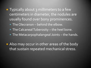 Typically about 3 millimeters to a few centimeters in diameter, the nodules are usually found over bony prominences.The Olecranon – behind the elbow.The Calcaneal Tuberosity – the heel bone.The Metacarpophalangeal Joints – the hands.Also may occur in other areas of the body that sustain repeated mechanical stress.
