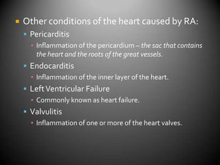Other conditions of the heart caused by RA:PericarditisInflammation of the pericardium – the sac that contains the heart and the roots of the great vessels.EndocarditisInflammation of the inner layer of the heart.Left Ventricular FailureCommonly known as heart failure.ValvulitisInflammation of one or more of the heart valves.