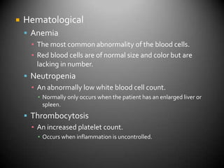 HematologicalAnemiaThe most common abnormality of the blood cells.Red blood cells are of normal size and color but are lacking in number.NeutropeniaAn abnormally low white blood cell count.Normally only occurs when the patient has an enlarged liver or spleen.ThrombocytosisAn increased platelet count.Occurs when inflammation is uncontrolled.