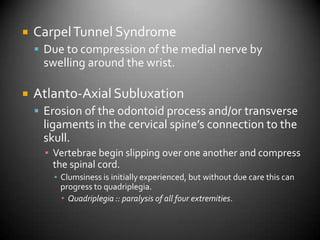 Carpel Tunnel SyndromeDue to compression of the medial nerve by swelling around the wrist.Atlanto-Axial SubluxationErosion of the odontoid process and/or transverse ligaments in the cervical spine’s connection to the skull.Vertebrae begin slipping over one another and compress the spinal cord.Clumsiness is initially experienced, but without due care this can progress to quadriplegia.Quadriplegia :: paralysis of all four extremities.