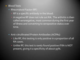Blood TestsRheumatoid Factor (RF)RF is a specific antibody in the blood.A negative RF does not rule out RA.  The arthritis is then called seronegative, most common during the first year of illness and converting to seropositive status over time.Anti-citrullinated Protein Antibodies (ACPAs)Like RF, this testing is only positive in a proportion of all RA cases. Unlike RF, this test is rarely found positive if RA is NOT present, giving it a specificity of about 95%.