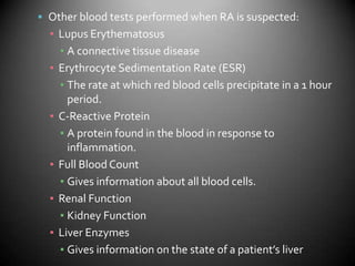 Other blood tests performed when RA is suspected:Lupus ErythematosusA connective tissue diseaseErythrocyte Sedimentation Rate (ESR)The rate at which red blood cells precipitate in a 1 hour period.C-Reactive ProteinA protein found in the blood in response to inflammation.Full Blood CountGives information about all blood cells.Renal FunctionKidney FunctionLiver EnzymesGives information on the state of a patient’s liver