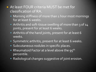 At least FOUR criteria MUST be met for classification of RA.Morning stiffness of more than 1 hour most mornings for at least 6 weeks.Arthritis and soft-tissue swelling of more than 3 of 14 joints, present for at least 6 weeks.Arthritis of the hand joints, present for at least 6 weeks.Symmetric arthritis, present for at least 6 weeks.Subcutaneous nodules in specific places.Rheumatoid Factor at a level above the 95th percentile.Radiological changes suggestive of joint erosion.