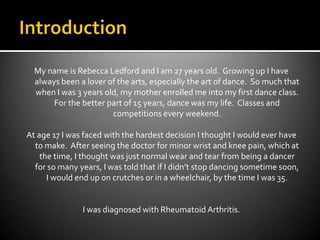 IntroductionMy name is Rebecca Ledford and I am 27 years old.  Growing up I have always been a lover of the arts, especially the art of dance.  So much that when I was 3 years old, my mother enrolled me into my first dance class.  For the better part of 15 years, dance was my life.  Classes and competitions every weekend.At age 17 I was faced with the hardest decision I thought I would ever have to make.  After seeing the doctor for minor wrist and knee pain, which at the time, I thought was just normal wear and tear from being a dancer for so many years, I was told that if I didn’t stop dancing sometime soon, I would end up on crutches or in a wheelchair, by the time I was 35.  I was diagnosed with Rheumatoid Arthritis.