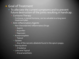 Goal of TreatmentTo alleviate the current symptoms and to prevent future destruction of the joints resulting in handicap.Cortisone TherapyCortisone, a steroid hormone, can be valuable to a long term treatment plan.Anti-inflammatory AgentsNon-Steroidal Anti-Inflammatory DrugsAspirinIbuprofenNaproxenAcetaminophenTylenolOpiatesAny of the narcotic alkaloids found in the opium poppy.DiproqualoneA SedativeLidocaine TopicalA local anesthetic