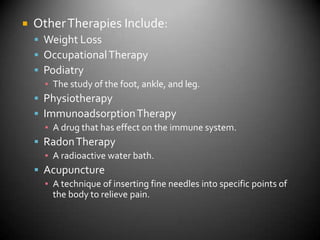Other Therapies Include:Weight LossOccupational TherapyPodiatryThe study of the foot, ankle, and leg.PhysiotherapyImmunoadsorption TherapyA drug that has effect on the immune system.Radon TherapyA radioactive water bath.AcupunctureA technique of inserting fine needles into specific points of the body to relieve pain.