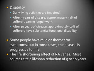DisabilityDaily living activities are impaired.After 5 years of disease, approximately 33% of sufferers can no longer work.After 10 years of disease, approximately 50% of sufferers have substantial functional disability.Some people have mild or short-term symptoms, but in most cases, the disease is progressive for life.The life shortening effect of RA varies.  Most sources cite a lifespan reduction of 5 to 10 years.