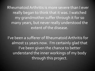 Rheumatoid Arthritis is more severe than I ever really began to think that it was. I watched my grandmother suffer through it for so many years, but never really understood the extent of the disease.I’ve been a sufferer of Rheumatoid Arthritis for almost 11 years now.  I’m certainly glad that I’ve been given the chance to better understand the inner workings of my body through this project.