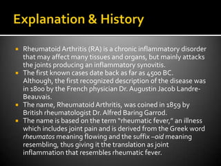 Explanation & HistoryRheumatoid Arthritis (RA) is a chronic inflammatory disorder that may affect many tissues and organs, but mainly attacks the joints producing an inflammatory synovitis.The first known cases date back as far as 4500 BC.  Although, the first recognized description of the disease was in 1800 by the French physician Dr. Augustin Jacob Landre-Beauvais.The name, Rheumatoid Arthritis, was coined in 1859 by British rheumatologist Dr. Alfred Baring Garrod.  The name is based on the term “rheumatic fever,” an illness which includes joint pain and is derived from the Greek word rheumatos meaning flowing and the suffix –oid meaning resembling, thus giving it the translation as joint inflammation that resembles rheumatic fever.