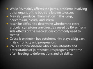 While RA mainly affects the joints, problems involving other organs of the body are known to occur.May also produce inflammation in the lungs, pericardium, pleura, and sclera.  It can be difficult to determine whether the extra-articular symptoms are directly caused by RA or from side effects of the medications commonly used to treat it.Cause is unknown but autoimmunity plays a big part in its chronicity and progression.RA is a chronic disease who’s pain intensity and deterioration of joint structures progress over time often leading to deformations and disability.