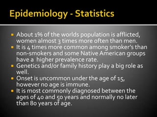 Epidemiology - StatisticsAbout 1% of the worlds population is afflicted, women almost 3 times more often than men.It is 4 times more common among smoker’s than non-smokers and some Native American groups have a  higher prevalence rate.Genetics and/or family history play a big role as well.Onset is uncommon under the age of 15, however no age is immune.It is most commonly diagnosed between the ages of 40 and 50 years and normally no later than 80 years of age.
