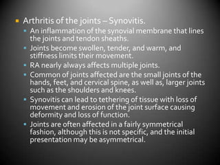Arthritis of the joints – Synovitis.An inflammation of the synovial membrane that lines the joints and tendon sheaths.Joints become swollen, tender, and warm, and stiffness limits their movement.RA nearly always affects multiple joints.Common of joints affected are the small joints of the hands, feet, and cervical spine, as well as, larger joints such as the shoulders and knees.Synovitis can lead to tethering of tissue with loss of movement and erosion of the joint surface causing deformity and loss of function.Joints are often affected in a fairly symmetrical fashion, although this is not specific, and the initial presentation may be asymmetrical.