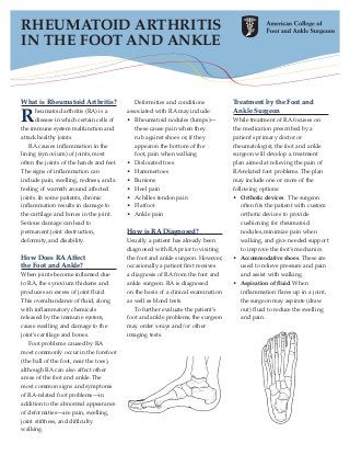 RHEUMATOID ARTHRITIS
IN THE FOOT AND ANKLE


What is Rheumatoid Arthritis?                Deformities and conditions            Treatment by the Foot and
                                                                                   Ankle Surgeon
R     heumatoid arthritis (RA) is a
      disease in which certain cells of
the immune system malfunction and
                                          associated with RA may include:
                                          • Rheumatoid nodules (lumps)—
                                             these cause pain when they
                                                                                   While treatment of RA focuses on
                                                                                   the medication prescribed by a
attack healthy joints.                       rub against shoes or, if they         patient's primary doctor or
    RA causes inflammation in the            appearon the bottom of the            rheumatologist, the foot and ankle
lining (synovium) of joints, most            foot, pain when walking               surgeon will develop a treatment
often the joints of the hands and feet.   • Dislocated toes                        plan aimed at relieving the pain of
The signs of inflammation can             • Hammertoes                             RA-related foot problems. The plan
include pain, swelling, redness, and a    • Bunions                                may include one or more of the
feeling of warmth around affected         • Heel pain                              following options:
joints. In some patients, chronic         • Achilles tendon pain                   • Orthotic devices. The surgeon
inflammation results in damage to         • Flatfoot                                   often fits the patient with custom
the cartilage and bones in the joint.     • Ankle pain                                 orthotic devices to provide
Serious damage can lead to                                                             cushioning for rheumatoid
permanent joint destruction,              How is RA Diagnosed?                         nodules, minimize pain when
deformity, and disability.                Usually a patient has already been           walking, and give needed support
                                          diagnosed with RA prior to visiting          to improve the foot’s mechanics.
How Does RA Affect                        the foot and ankle surgeon. However,     • Accommodative shoes. These are
the Foot and Ankle?                       occasionally a patient first receives        used to relieve pressure and pain
When joints become inflamed due           a diagnosis of RA from the foot and          and assist with walking.
to RA, the synovium thickens and          ankle surgeon. RA is diagnosed           • Aspiration of fluid. When
produces an excess of joint fluid.        on the basis of a clinical examination       inflammation flares up in a joint,
This overabundance of fluid, along        as well as blood tests.                      the surgeon may aspirate (draw
with inflammatory chemicals                  To further evaluate the patient’s         out) fluid to reduce the swelling
released by the immune system,            foot and ankle problems, the surgeon         and pain.
cause swelling and damage to the          may order x-rays and/or other
joint’s cartilage and bones.              imaging tests.
   Foot problems caused by RA
most commonly occur in the forefoot
(the ball of the foot, near the toes),
although RA can also affect other
areas of the foot and ankle. The
most common signs and symptoms
of RA-related foot problems—in
addition to the abnormal appearance
of deformities—are pain, swelling,
joint stiffness, and difficulty
walking.
 