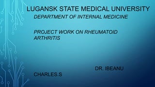 LUGANSK STATE MEDICAL UNIVERSITY
DEPARTMENT OF INTERNAL MEDICINE
PROJECT WORK ON RHEUMATOID
ARTHRITIS
DR. IBEANU
CHARLES.S
 