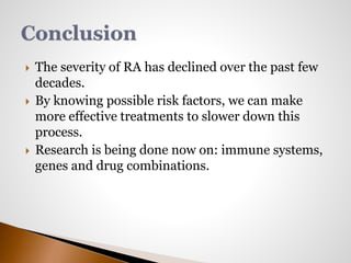  The severity of RA has declined over the past few 
decades. 
 By knowing possible risk factors, we can make 
more effective treatments to slower down this 
process. 
 Research is being done now on: immune systems, 
genes and drug combinations. 
 
