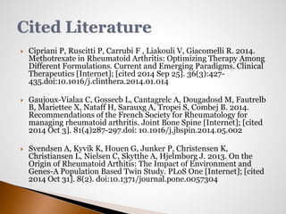  Cipriani P, Ruscitti P, Carrubi F , Liakouli V, Giacomelli R. 2014. 
Methotrexate in Rheumatoid Arthritis: Optimizing Therapy Among 
Different Formulations. Current and Emerging Paradigms. Clinical 
Therapeutics [Internet]; [cited 2014 Sep 25]. 36(3):427- 
435.doi:10.1016/j.clinthera.2014.01.014 
 Gaujoux-Vialaa C, Gossecb L, Cantagrelc A, Dougadosd M, Fautrelb 
B, Mariettee X, Nataff H, Sarauxg A, Tropei S, Combej B. 2014. 
Recommendations of the French Society for Rheumatology for 
managing rheumatoid arthritis. Joint Bone Spine [Internet]; [cited 
2014 Oct 3]. 81(4)287-297.doi: 10.1016/j.jbspin.2014.05.002 
 Svendsen A, Kyvik K, Houen G, Junker P, Christensen K, 
Christiansen L, Nielsen C, Skytthe A, Hjelmborg J. 2013. On the 
Origin of Rheumatoid Arthitis: The Impact of Environment and 
Genes-A Population Based Twin Study. PLoS One [Internet]; [cited 
2014 Oct 31]. 8(2). doi:10.1371/journal.pone.0057304 
 