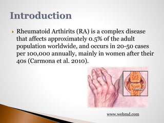  Rheumatoid Arthirits (RA) is a complex disease 
that affects approximately 0.5% of the adult 
population worldwide, and occurs in 20-50 cases 
per 100,000 annually, mainly in women after their 
40s (Carmona et al. 2010). 
www.webmd.com 
 