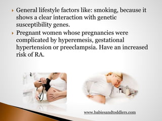  General lifestyle factors like: smoking, because it 
shows a clear interaction with genetic 
susceptibility genes. 
 Pregnant women whose pregnancies were 
complicated by hyperemesis, gestational 
hypertension or preeclampsia. Have an increased 
risk of RA. 
www.babiesandtoddlers.com 
 