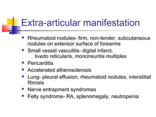 Extra-articular manifestation
 Rheumatoid nodules- firm, non-tender, subcutaneous
nodules on extensor surface of forearms
 Small vessel vasculitis- digital infarct,
livedo reticularis, mononeuritis multiplex
 Pericarditis
 Accelerated atherosclerosis
 Lung- pleural effusion, rheumatoid nodules, interstitial
fibrosis
 Nerve entrapment syndromes
 Felty syndrome- RA, splenomegaly, neutropenia
 