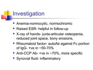 Investigation
 Anemia-normocytic, normochromic
 Raised ESR- helpful in follow-up
 X-ray of hands- juxta-articular osteopenia,
reduced joint space, bony erosions,
 Rheumatoid factor- autoAb against Fc portion
of IgG- +ve in ~50-70%
 Anti-CCP Ab- +ve in ~70%, more specific
 Synovial fluid- inflammatory
 