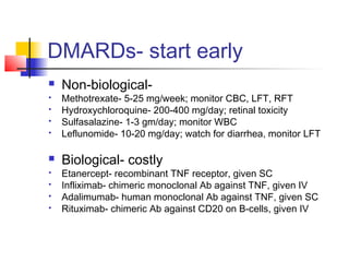 DMARDs- start early
 Non-biological-
 Methotrexate- 5-25 mg/week; monitor CBC, LFT, RFT
 Hydroxychloroquine- 200-400 mg/day; retinal toxicity
 Sulfasalazine- 1-3 gm/day; monitor WBC
 Leflunomide- 10-20 mg/day; watch for diarrhea, monitor LFT
 Biological- costly
 Etanercept- recombinant TNF receptor, given SC
 Infliximab- chimeric monoclonal Ab against TNF, given IV
 Adalimumab- human monoclonal Ab against TNF, given SC
 Rituximab- chimeric Ab against CD20 on B-cells, given IV
 