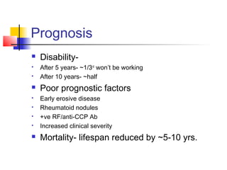 Prognosis
 Disability-
 After 5 years- ~1/3rd
won’t be working
 After 10 years- ~half
 Poor prognostic factors
 Early erosive disease
 Rheumatoid nodules
 +ve RF/anti-CCP Ab
 Increased clinical severity
 Mortality- lifespan reduced by ~5-10 yrs.
 