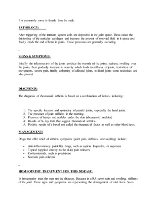 It is commonly more in female than the male.
PATHOLOGY:
After triggering of the immune system cells are deposited in the joint space. These cause the
thickening of the auricular cartilages and increase the amount of synovial fluid in it space and
finally erode the end of bone in joints. These processes are gradually occurring.
SIGNS & SYMPTOMS:
Initially the inflammation of the joints produce the warmth of the joints, redness, swelling over
the joints, then gradually increase in severity which leads to stiffness of joints, restriction of
movements, severe pain, finally deformity of affected joints, in distal joints some nodosities are
also present.
DIAGNONIS:
The diagnosis of rheumatoid arthritis is based on a combination of factors, including:
1. The specific location and symmetry of painful joints, especially the hand joints.
2. The presence of joint stiffness in the morning.
3. Presence of humps and nodules under the skin (rheumatoid nodules)
4. Results of X- ray tests that suggest rheumatoid arthritis.
5. Positive results of a blood test called the rheumatoid factor as well as other blood tests.
MANAGEMENT:
Drugs that offer relief of arthritis symptoms (joint pain, stiffness, and swelling) include:
 Anti-inflammatory painkiller drugs, such as aspirin, ibuprofen, or naproxen
 Topical (applied directly to the skin) pain relievers
 Corticosteroids, such as prednisone
 Narcotic pain relievers
HOMEOPATHY TREATMENT FOR THIS DISEASE:
In homeopathy treat the man not the diseases. Because in a RA sever pain and swelling, stiffness
of the joint. These signs and symptoms are representing the derangement of vital force. So in
 