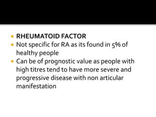  RHEUMATOID FACTOR
 Not specific for RA as its found in 5% of
healthy people
 Can be of prognostic value as people with
high titres tend to have more severe and
progressive disease with non articular
manifestation
 