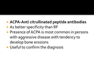  ACPA-Anti citrullinated peptide antibodies
 As better specificity than RF
 Presence of ACPA is most common in persons
with aggressive disease with tendency to
develop bone erosions
 Useful to confirm the diagnosis
 