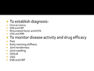  To establish diagnosis-
 Clinical criteria
 ESR and CRP
 Rheumatoid factor and ACPA
 USG and MRI
 To monitor disease activity and drug efficacy
 Pain
 Early morning stiffness
 Joint tenderness
 Joint swelling
 DAS28
 USG
 ESR and CRP
 