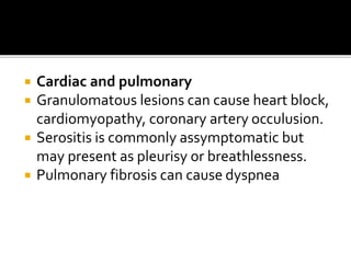  Cardiac and pulmonary
 Granulomatous lesions can cause heart block,
cardiomyopathy, coronary artery occulusion.
 Serositis is commonly assymptomatic but
may present as pleurisy or breathlessness.
 Pulmonary fibrosis can cause dyspnea
 