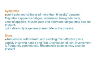 Symptoms
■Joint pain and stiffness of more than 6 weeks’ duration
May also experience fatigue, weakness, low-grade fever,
Loss of appetite. Muscle pain and afternoon fatigue may also be
present.
Joint deformity is generally seen late in the disease.
Signs
■Tenderness with warmth and swelling over affected joints
usually involving hands and feet. Distribution of joint involvement
is frequently symmetrical. Rheumatoid nodules may also be
present
 