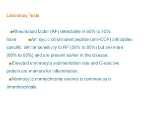 Laboratory Tests
■Rheumatoid factor (RF) detectable in 60% to 70%.
■Ant cyclic citrullinated peptide (anti-CCP) antibodieshave
similar sensitivity to RF (50% to 85%) but are morespecific
(90% to 95%) and are present earlier in the disease.
■Elevated erythrocyte sedimentation rate and C-reactive
protein are markers for inflammation.
■Normocytic normochromic anemia is common as is
thrombocytosis.
 