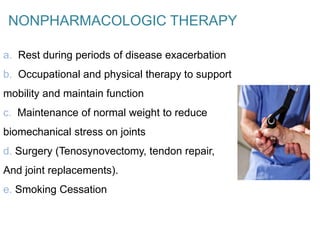 NONPHARMACOLOGIC THERAPY
a. Rest during periods of disease exacerbation
b. Occupational and physical therapy to support
mobility and maintain function
c. Maintenance of normal weight to reduce
biomechanical stress on joints
d. Surgery (Tenosynovectomy, tendon repair,
And joint replacements).
e. Smoking Cessation
 