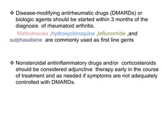  Disease-modifying antirheumatic drugs (DMARDs) or
biologic agents should be started within 3 months of the
diagnosis of rheumatoid arthritis.
Methotrexate ,hydroxycloroquine ,leflunomide ,and
sulphasalsine are commonly used as first line gents
 Nonsteroidal antiinflammatory drugs and/or corticosteroids
should be considered adjunctive therapy early in the course
of treatment and as needed if symptoms are not adequately
controlled with DMARDs.
 
