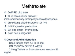 Methtrexate
 DMARD of choice
 CI in chronic liver disease,
immunodeficiency,thrpmpocytopenia,leucopenia,
 preexisting blood disorders , cr <40
 Inhibit cytokine production
 Git side effect , liver toxicity
 Folic acid antagonist
Dose and Administration
Dose ranges from 7.5 to 25 mg
ONLY GIVEN ONCE A WEEK
2.5 mg Tablets or Subcutaneous Injection 25
mg/mL
 