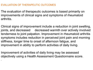 EVALUATION OF THERAPEUTIC OUTCOMES
The evaluation of therapeutic outcomes is based primarily on
improvements of clinical signs and symptoms of rheumatoid
arthritis.
Clinical signs of improvement include a reduction in joint swelling,
decreased warmth over actively involvedjoints, and decreased
tenderness to joint palpation. Improvement in rheumatoid arthritis
symptoms includes reduction in perceived joint pain and morning
stiffness, longer time to onset of afternoon fatigue, and
improvement in ability to perform activities of daily living.
Improvement of activities of daily living may be assessed
objectively using a Health Assessment Questionnaire score.
.
 