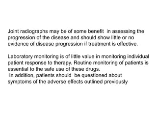 Joint radiographs may be of some benefit in assessing the
progression of the disease and should show little or no
evidence of disease progression if treatment is effective.
Laboratory monitoring is of little value in monitoring individual
patient response to therapy. Routine monitoring of patients is
essential to the safe use of these drugs.
In addition, patients should be questioned about
symptoms of the adverse effects outlined previously
 