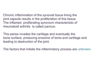 Chronic inflammation of the synovial tissue lining the
joint capsule results in the proliferation of this tissue.
The inflamed proliferating synovium characteristic of
rheumatoid arthritis Is called pannus.
This panes invades the cartilage and eventually the
bone surface, producing erosions of bone and cartilage and
leading to destruction of the joint.
The factors that initiate the inflammatory process are unknown
 