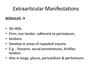 Extraarticular Manifestations
NODULES 
• 30–40%
• Firm; non tender; adherent to periosteum,
• tendons
• Develop in areas of repeated trauma
• E.g. : forearm, sacral prominences, Achilles
tendon.
• Also in lungs, pleura, pericardium & peritoneum.
 